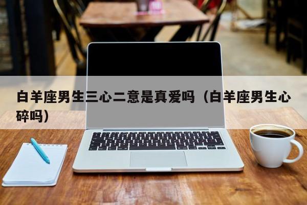 白羊座男生三心二意是真爱吗(白羊座男生心碎吗)