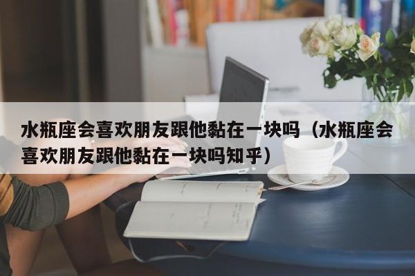 水瓶座会喜欢朋友跟他黏在一块吗(水瓶座会喜欢朋友跟他黏在一块吗知乎)