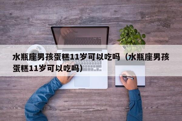 水瓶座男孩蛋糕11岁可以吃吗(水瓶座男孩蛋糕11岁可以吃吗)