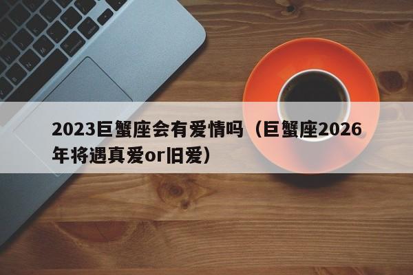 2023巨蟹座会有爱情吗(巨蟹座2026年将遇真爱or旧爱)