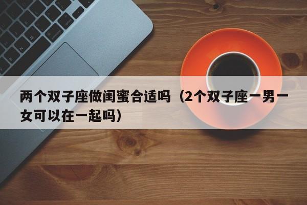 两个双子座做闺蜜合适吗(2个双子座一男一女可以在一起吗)