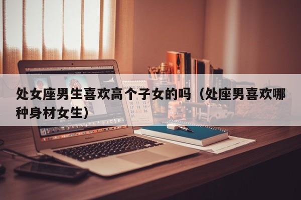 处女座男生喜欢高个子女的吗(处座男喜欢哪种身材女生)