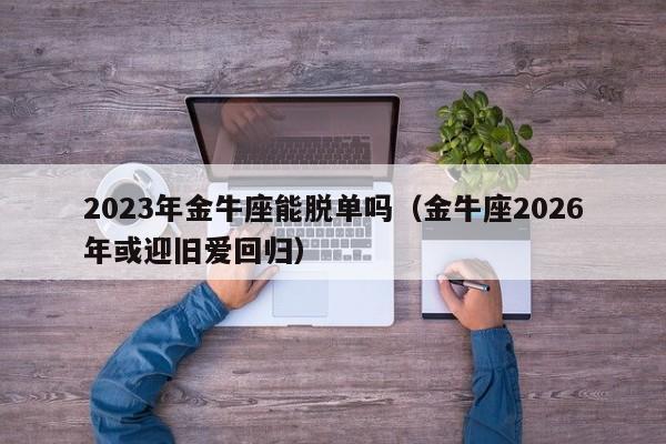 2023年金牛座能脱单吗(金牛座2026年或迎旧爱回归)