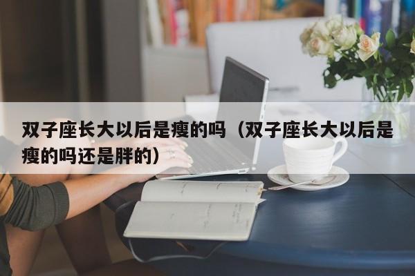 双子座长大以后是瘦的吗(双子座长大以后是瘦的吗还是胖的)