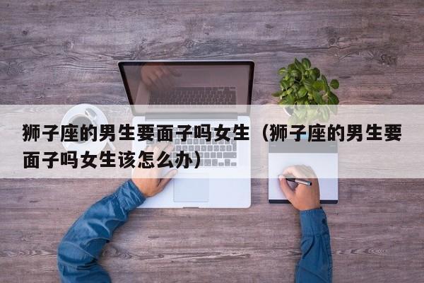 狮子座的男生要面子吗女生(狮子座的男生要面子吗女生该怎么办)