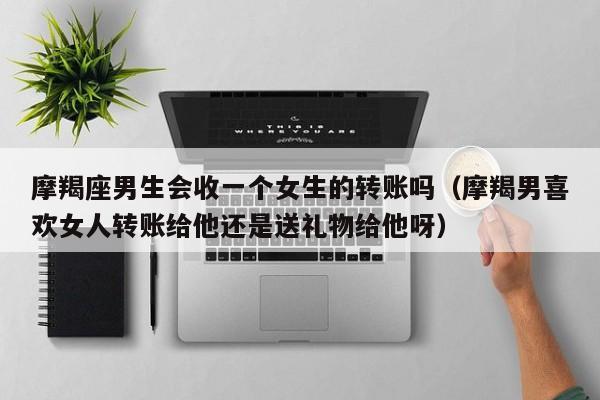摩羯座男生会收一个女生的转账吗(摩羯男喜欢女人转账给他还是送礼物给他呀)