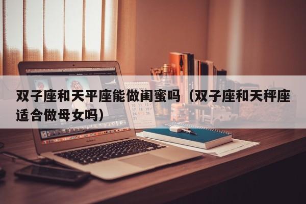 双子座和天平座能做闺蜜吗(双子座和天秤座适合做母女吗)