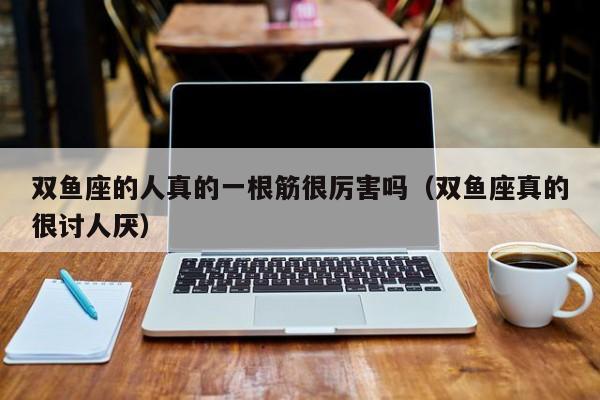 双鱼座的人真的一根筋很厉害吗(双鱼座真的很讨人厌)