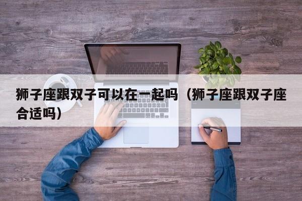 狮子座跟双子可以在一起吗(狮子座跟双子座合适吗)