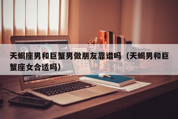 天蝎座男和巨蟹男做朋友靠谱吗(天蝎男和巨蟹座女合适吗)