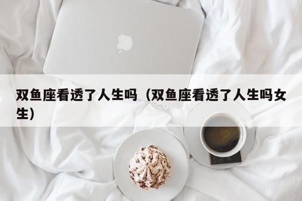双鱼座看透了人生吗(双鱼座看透了人生吗女生)