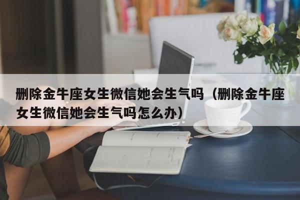 删除金牛座女生微信她会生气吗(删除金牛座女生微信她会生气吗怎么办)