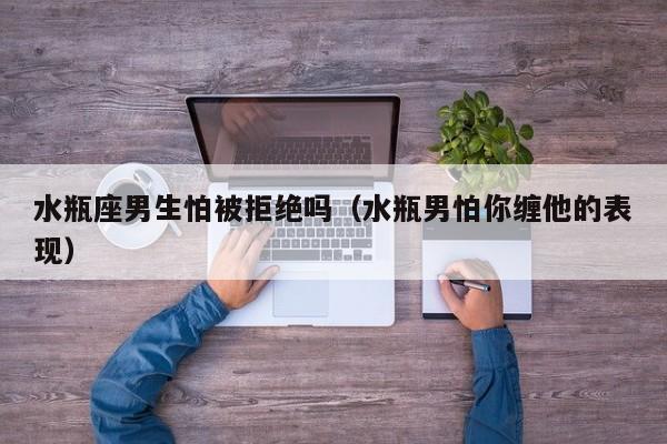 水瓶座男生怕被拒绝吗(水瓶男怕你缠他的表现)