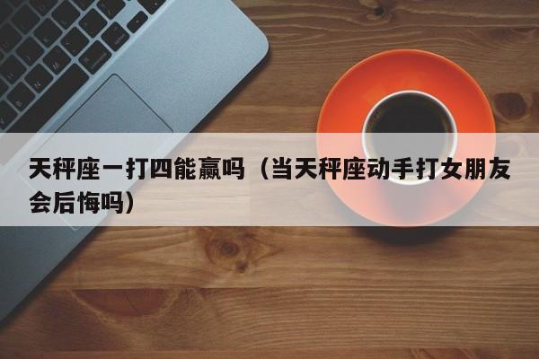 天秤座一打四能赢吗(当天秤座动手打女朋友会后悔吗)