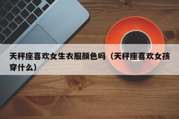 天秤座喜欢女生衣服颜色吗(天秤座喜欢女孩穿什么)