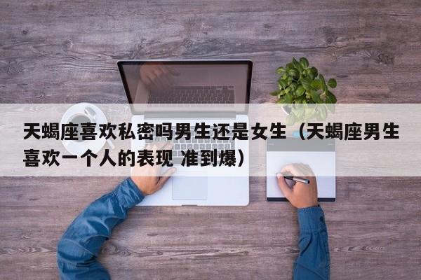 天蝎座喜欢私密吗男生还是女生(天蝎座男生喜欢一个人的表现 准到爆)