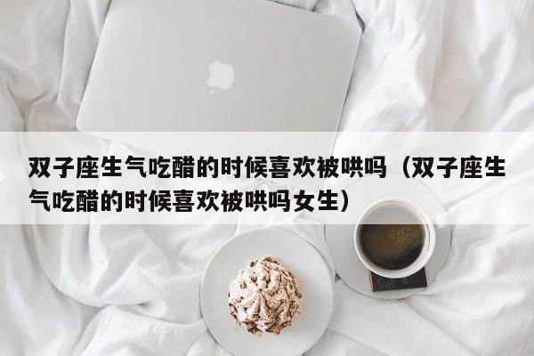 双子座生气吃醋的时候喜欢被哄吗(双子座生气吃醋的时候喜欢被哄吗女生)