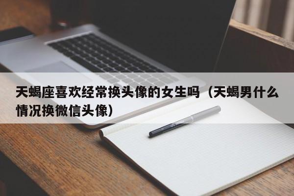 天蝎座喜欢经常换头像的女生吗(天蝎男什么情况换微信头像)