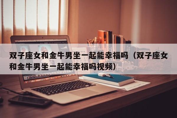 双子座女和金牛男坐一起能幸福吗(双子座女和金牛男坐一起能幸福吗视频)
