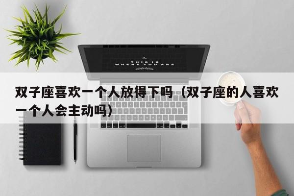 双子座喜欢一个人放得下吗(双子座的人喜欢一个人会主动吗)
