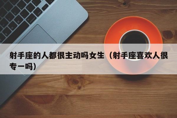 射手座的人都很主动吗女生(射手座喜欢人很专一吗)