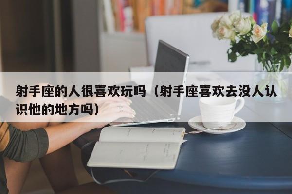 射手座的人很喜欢玩吗(射手座喜欢去没人认识他的地方吗)