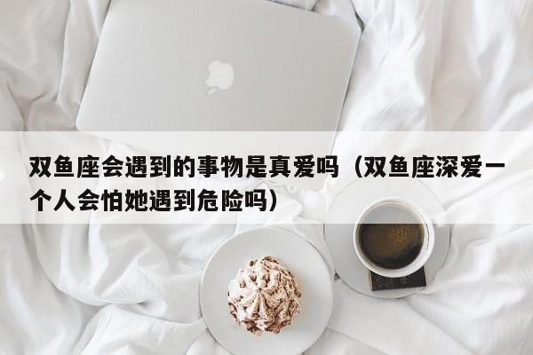 双鱼座会遇到的事物是真爱吗(双鱼座深爱一个人会怕她遇到危险吗)