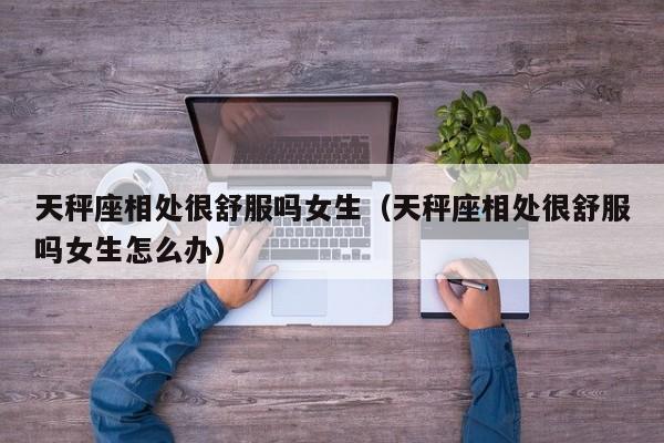 天秤座相处很舒服吗女生(天秤座相处很舒服吗女生怎么办)