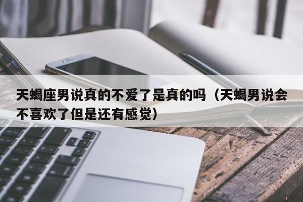 天蝎座男说真的不爱了是真的吗(天蝎男说会不喜欢了但是还有感觉)