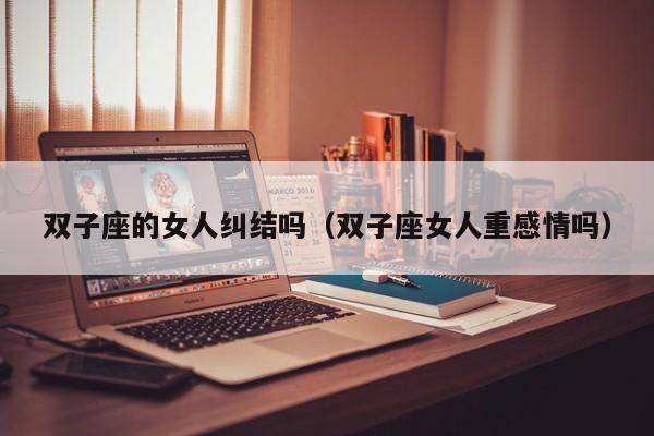 双子座的女人纠结吗(双子座女人重感情吗)