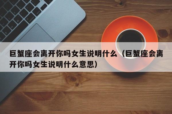 巨蟹座会离开你吗女生说明什么(巨蟹座会离开你吗女生说明什么意思)