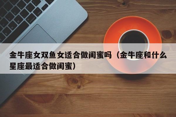 金牛座女双鱼女适合做闺蜜吗(金牛座和什么星座最适合做闺蜜)