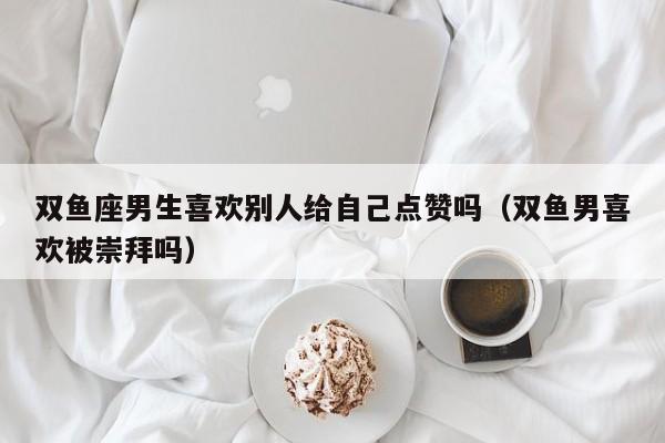双鱼座男生喜欢别人给自己点赞吗(双鱼男喜欢被崇拜吗)