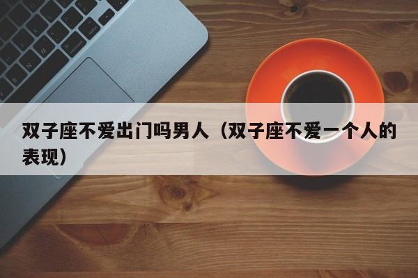 双子座不爱出门吗男人(双子座不爱一个人的表现)