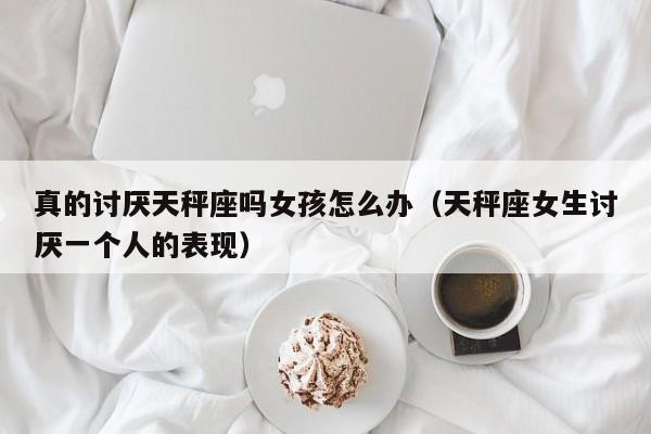 真的讨厌天秤座吗女孩怎么办(天秤座女生讨厌一个人的表现)
