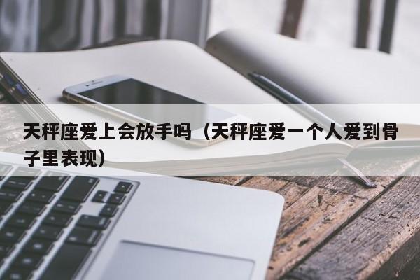 天秤座爱上会放手吗(天秤座爱一个人爱到骨子里表现)