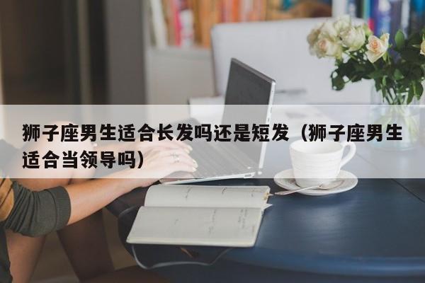 狮子座男生适合长发吗还是短发(狮子座男生适合当领导吗)