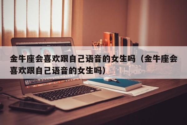 金牛座会喜欢跟自己语音的女生吗(金牛座会喜欢跟自己语音的女生吗)