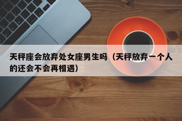 天秤座会放弃处女座男生吗(天秤放弃一个人的还会不会再相遇)