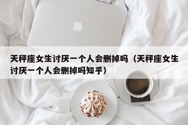 天秤座女生讨厌一个人会删掉吗(天秤座女生讨厌一个人会删掉吗知乎)