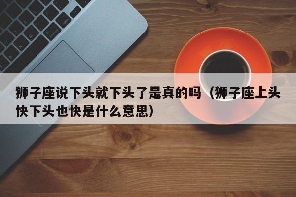 狮子座说下头就下头了是真的吗(狮子座上头快下头也快是什么意思)