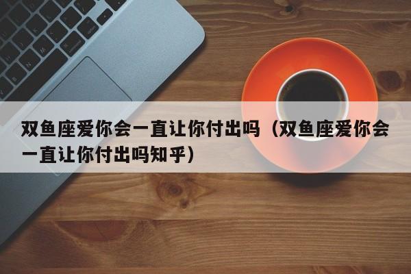 双鱼座爱你会一直让你付出吗(双鱼座爱你会一直让你付出吗知乎)