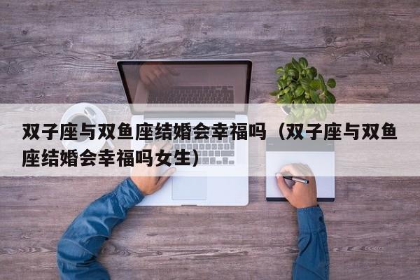 双子座与双鱼座结婚会幸福吗(双子座与双鱼座结婚会幸福吗女生)