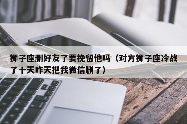 狮子座删好友了要挽留他吗(对方狮子座冷战了十天昨天把我微信删了)