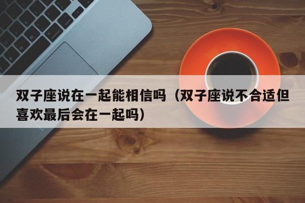 双子座说在一起能相信吗(双子座说不合适但喜欢最后会在一起吗)