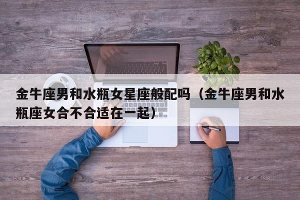 金牛座男和水瓶女星座般配吗(金牛座男和水瓶座女合不合适在一起)