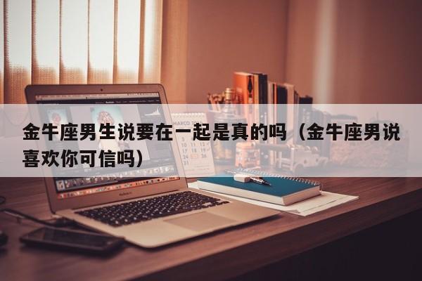 金牛座男生说要在一起是真的吗(金牛座男说喜欢你可信吗)