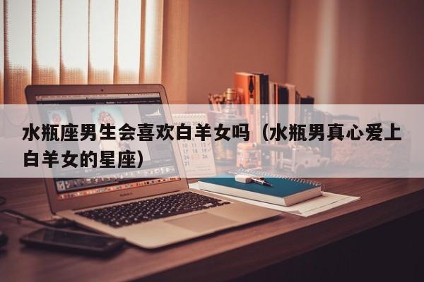 水瓶座男生会喜欢白羊女吗(水瓶男真心爱上白羊女的星座)