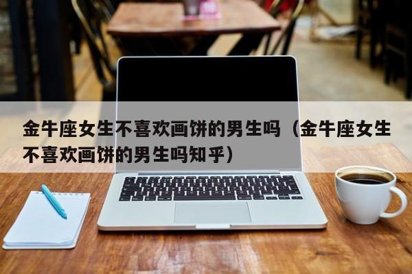 金牛座女生不喜欢画饼的男生吗(金牛座女生不喜欢画饼的男生吗知乎)