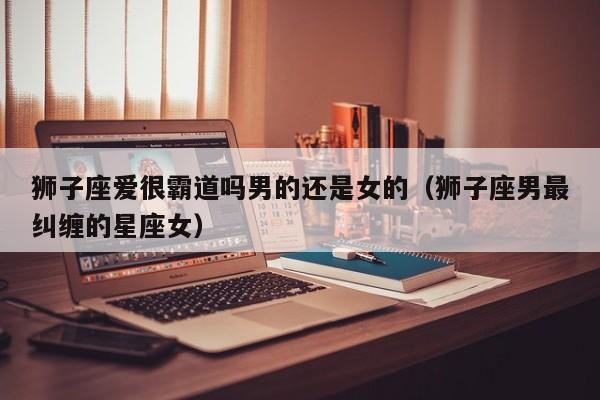 狮子座爱很霸道吗男的还是女的(狮子座男最纠缠的星座女)